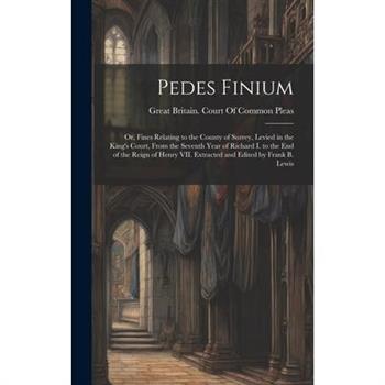 Pedes Finium; or, Fines Relating to the County of Surrey, Levied in the King's Court, From the Seventh Year of Richard I. to the end of the Reign of Henry VII. Extracted and Edited by Frank B. Lewis