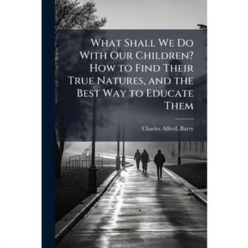 What Shall We Do With Our Children? How to Find Their True Natures, and the Best Way to Educate Them