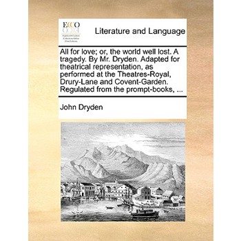 All for Love; Or, the World Well Lost. a Tragedy. by Mr. Dryden. Adapted for Theatrical Representation, as Performed at the Theatres-Royal, Drury-Lane and Covent-Garden. Regulated from the Prompt-Book
